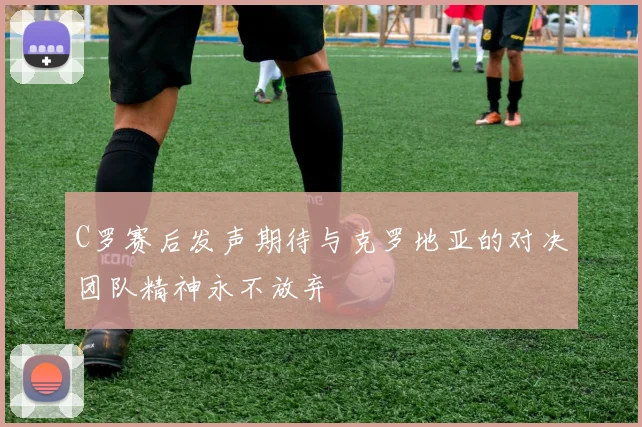 C罗赛后发声期待与克罗地亚的对决团队精神永不放弃