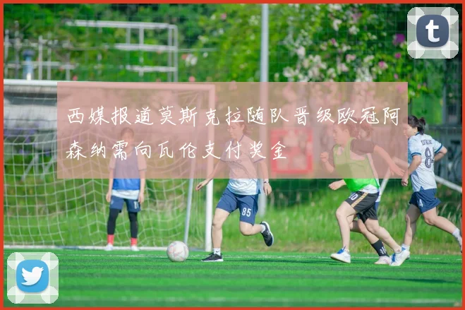 西媒报道莫斯克拉随队晋级欧冠阿森纳需向瓦伦支付奖金