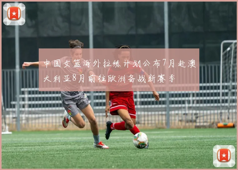 中国女篮海外拉练计划公布7月赴澳大利亚8月前往欧洲备战新赛季