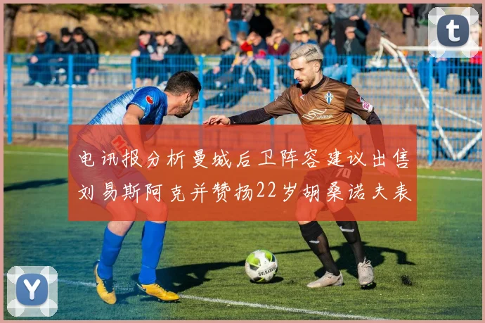 电讯报分析曼城后卫阵容建议出售刘易斯阿克并赞扬22岁胡桑诺夫表现出色