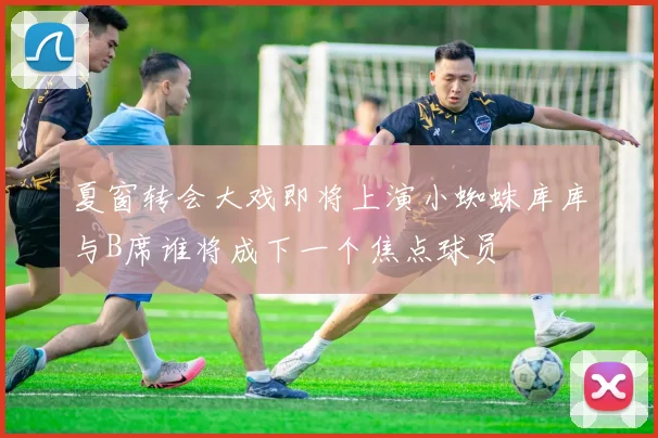 夏窗转会大戏即将上演小蜘蛛库库与B席谁将成下一个焦点球员