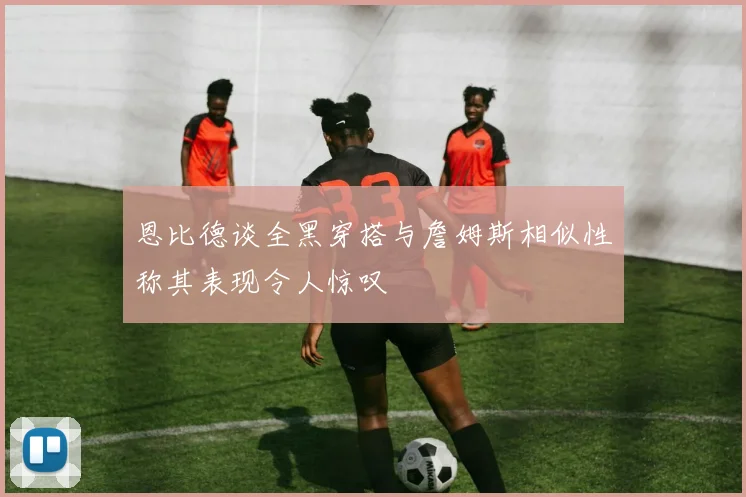 恩比德谈全黑穿搭与詹姆斯相似性称其表现令人惊叹