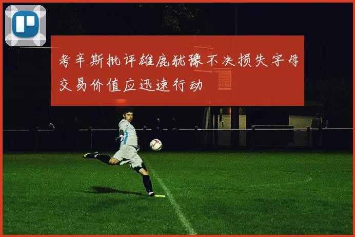 考辛斯批评雄鹿犹豫不决损失字母交易价值应迅速行动