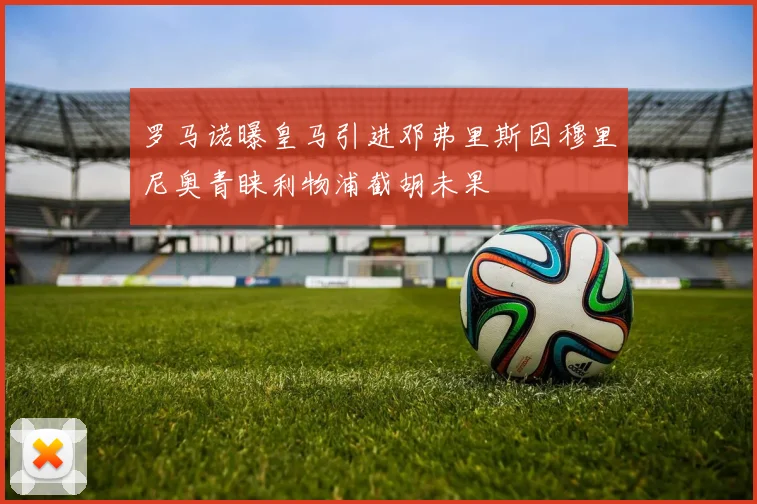 罗马诺曝皇马引进邓弗里斯因穆里尼奥青睐利物浦截胡未果