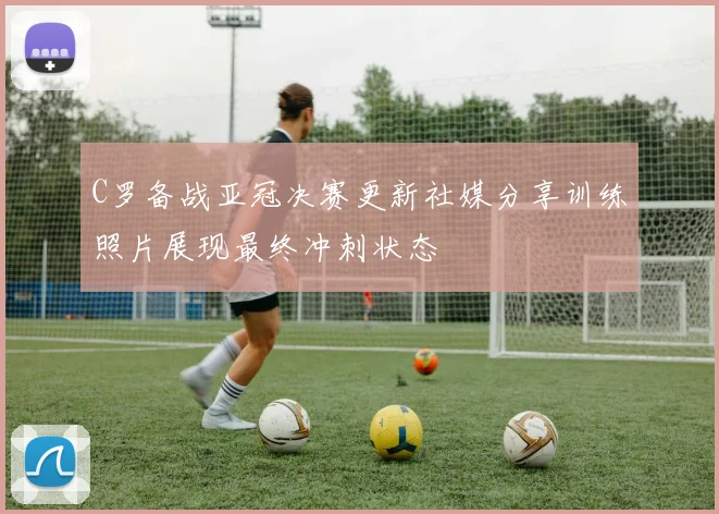 C罗备战亚冠决赛更新社媒分享训练照片展现最终冲刺状态
