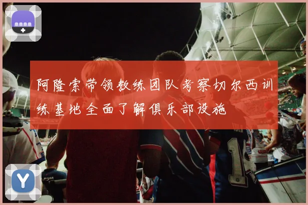 阿隆索带领教练团队考察切尔西训练基地全面了解俱乐部设施