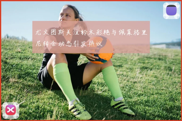 尤文图斯关注铃木彩艳与佩莱格里尼转会动态引发热议