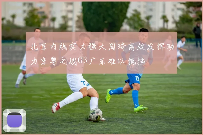北京内线实力强大周琦高效发挥助力京粤之战G3广东难以抵挡