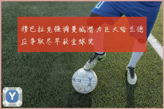 穆巴拉克强调曼城潜力巨大哈兰德应争取尽早获金球奖