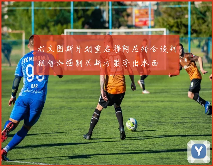 尤文图斯计划重启穆阿尼转会谈判租借加强制买断方案浮出水面