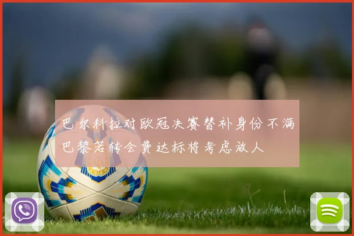 巴尔科拉对欧冠决赛替补身份不满巴黎若转会费达标将考虑放人