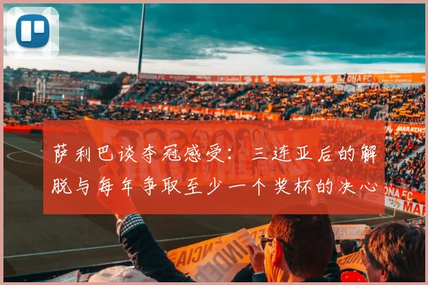 萨利巴谈夺冠感受：三连亚后的解脱与每年争取至少一个奖杯的决心