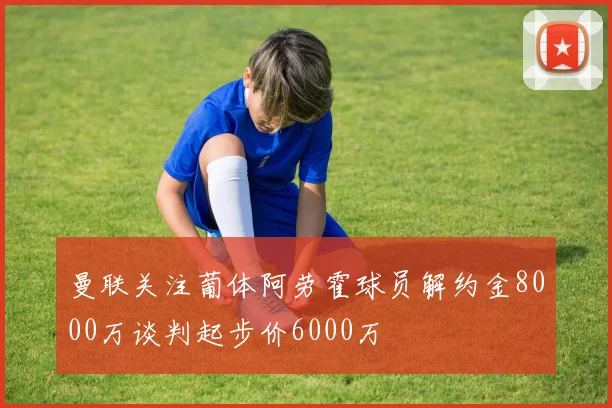 曼联关注葡体阿劳霍球员解约金8000万谈判起步价6000万